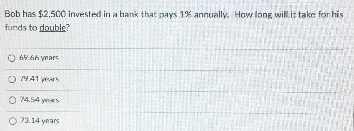 Bob has $2,500 invested in a bank that pays 1% annually. How long will it take for his
funds to double?
69.66 years
O 79.41 years
O 74.54 years
O 73.14 years
