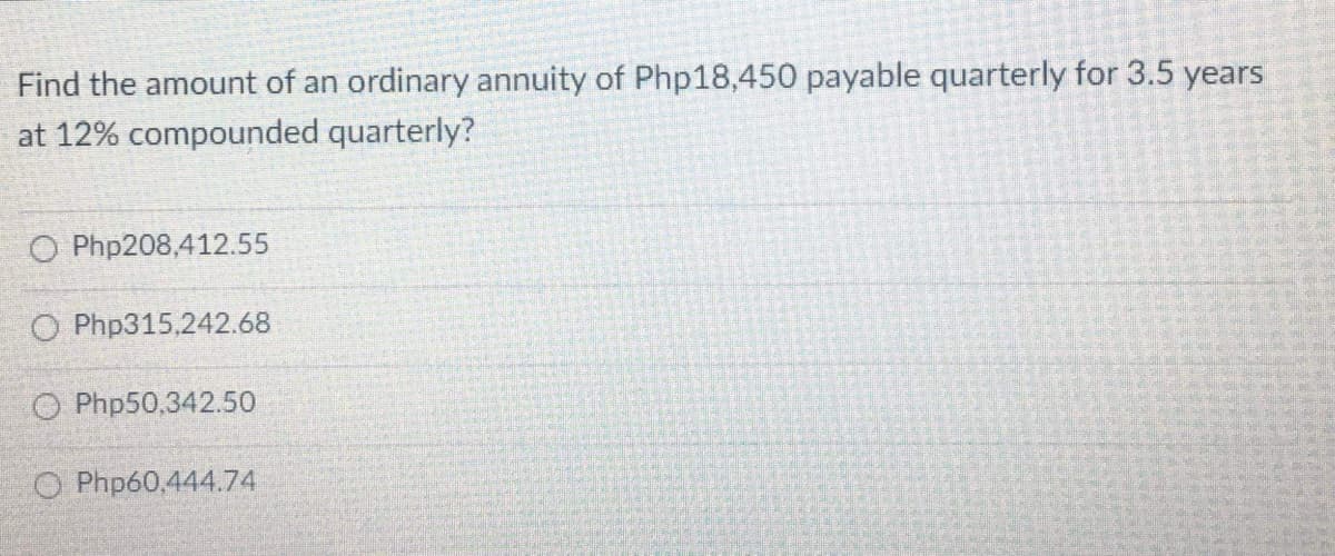 Find the amount of an ordinary annuity of Php18,450 payable quarterly for 3.5 years
at 12% compounded quarterly?
O Php208,412.55
O Php315,242.68
O Php50,342.50
O Php60,444.74
