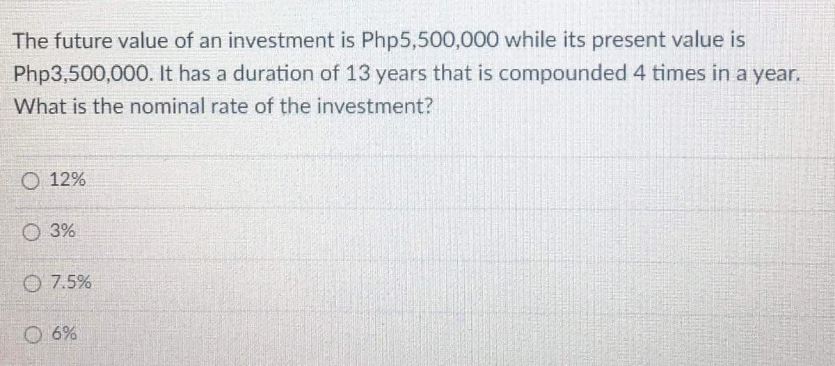 The future value of an investment is Php5,500,000 while its present value is
Php3,500,000. It has a duration of 13 years that is compounded 4 times in a year.
What is the nominal rate of the investment?
O 12%
O 3%
O 7.5%
O 6%
