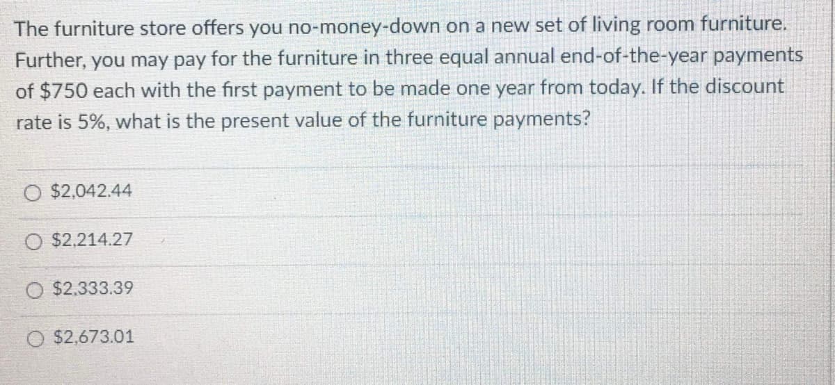 The furniture store offers you no-money-down on a new set of living room furniture.
Further, you may pay for the furniture in three equal annual end-of-the-year payments
of $750 each with the first payment to be made one year from today. If the discount
rate is 5%, what is the present value of the furniture payments?
O $2,042.44
O $2,214.27
O $2.333.39
O $2,673.01

