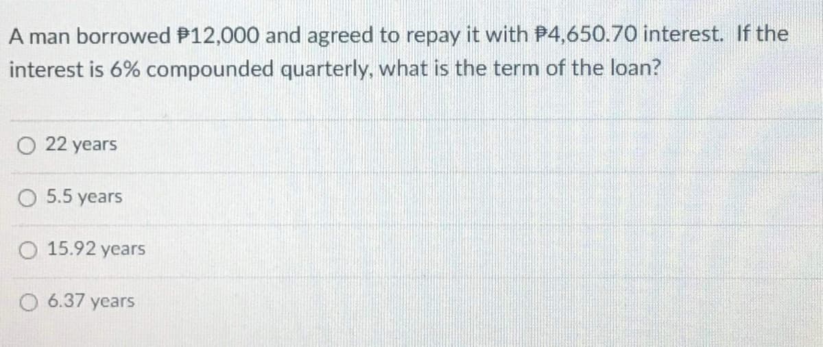 A man borrowed P12,000 and agreed to repay it with P4,650.70 interest. If the
interest is 6% compounded quarterly, what is the term of the loan?
O 22 years
5.5 years
O 15.92 years
O 6.37 years
