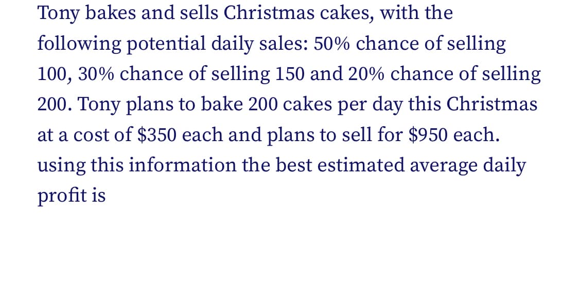 Tony bakes and sells Christmas cakes, with the
following potential daily sales: 50% chance of selling
100, 30% chance of selling 150 and 20% chance of selling
200. Tony plans to bake 200 cakes per day this Christmas
at a cost of $350 each and plans to sell for $950 each.
using this information the best estimated average daily
profit is
