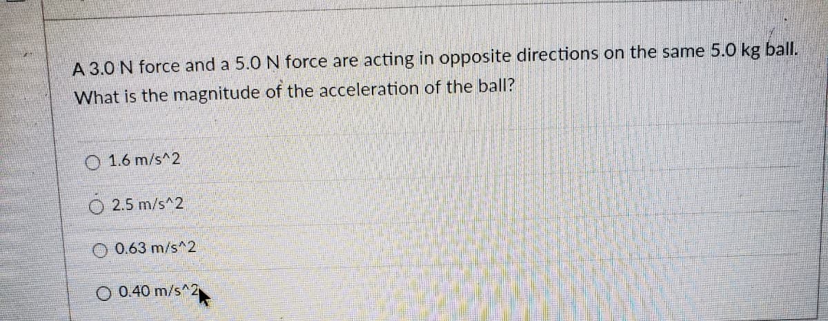 A 3.0 N force and a 5.0 N force are acting in opposite directions on the same 5.0 kg ball.
What is the magnitude of the acceleration of the ball?
O 1.6 m/s^2
O 2.5 m/s^2
O 0.63 m/s^2
O 0.40 m/s^2
