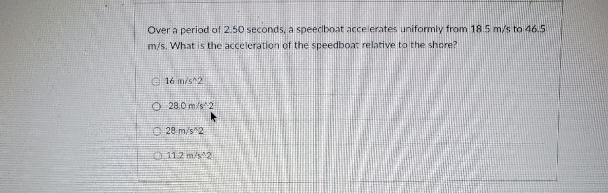 Over a period of 2.50 seconds, a speedboat accelerates uniformly from 18.5 m/s to 46.5
m/s. What is the acceleration of the speedboat relative to the shore?
O 16 m/s^2
O 28.0 m/s^2
O28 m/s^2
O 11.2 m/s^2
