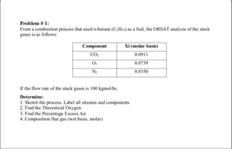 Problem # 1:
From a combustion process that used n-butane (CaHso) as a fuel, the ORSAT analysis of the stack
gases is as follows:
Component
Xi (molar basis)
CO:
0.0911
0.0739
N:
0.8350
If the flow rate of the stack gases is 100 kgmol/hr,
Determine:
1. Sketch the process. Label all streams and components
2. Find the Theoretical Oxygen.
3. Find the Percentage Excess Air.
4. Composition flue gas (wet basis, molar)
