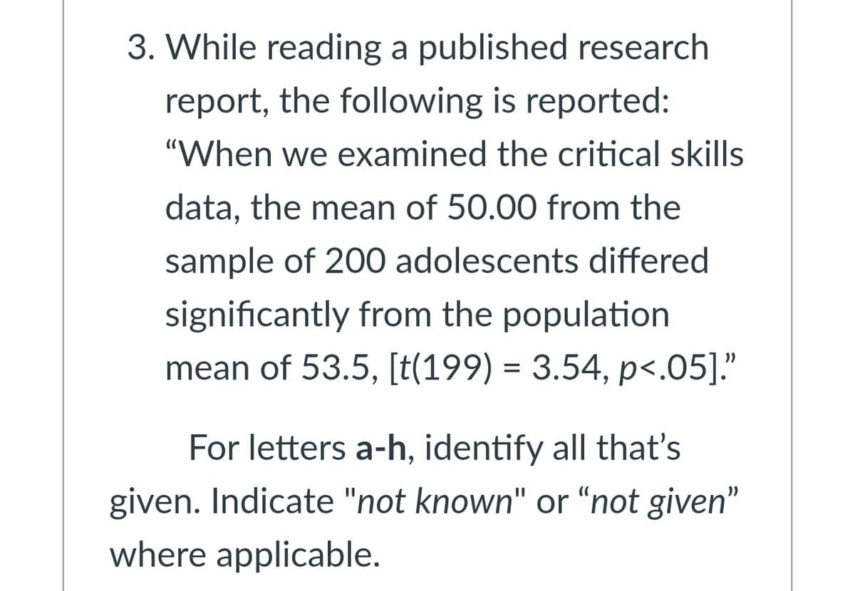 3. While reading a published research
report, the following is reported:
"When we examined the critical skills
data, the mean of 50.00 from the
sample of 200 adolescents differed
significantly from the population
mean of 53.5, [t(199) = 3.54, p<.05]."
For letters a-h, identify all that's
given. Indicate "not known" or "not given"
where applicable.
