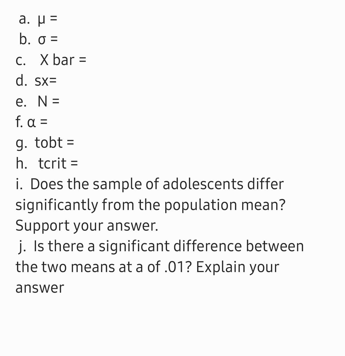 a. μ-
b. o =
C. X bar =
d. sx=
e. N =
f. α -
g. tobt =
h. tcrit =
i. Does the sample of adolescents differ
significantly from the population mean?
Support your answer.
j. Is there a significant difference between
the two means at a of .01? Explain your
answer
