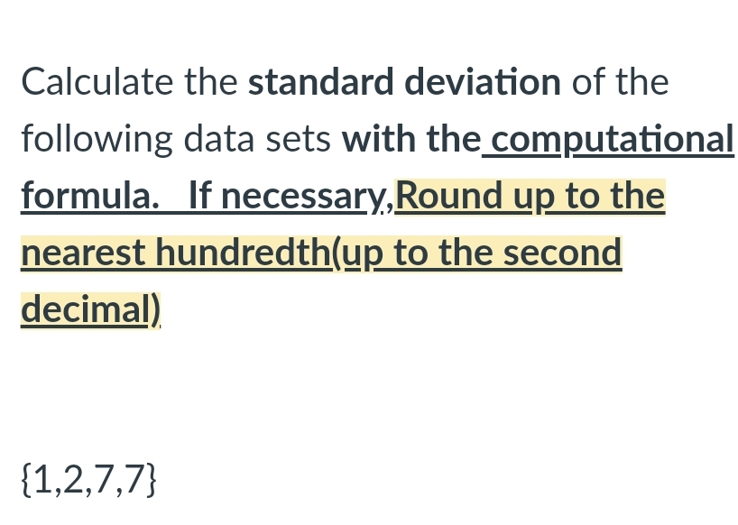 Calculate the standard deviation of the
following data sets with the computational
formula. If necessary,Round up to the
nearest hundredth(up to the second
decimal)
{1,2,7,7}
