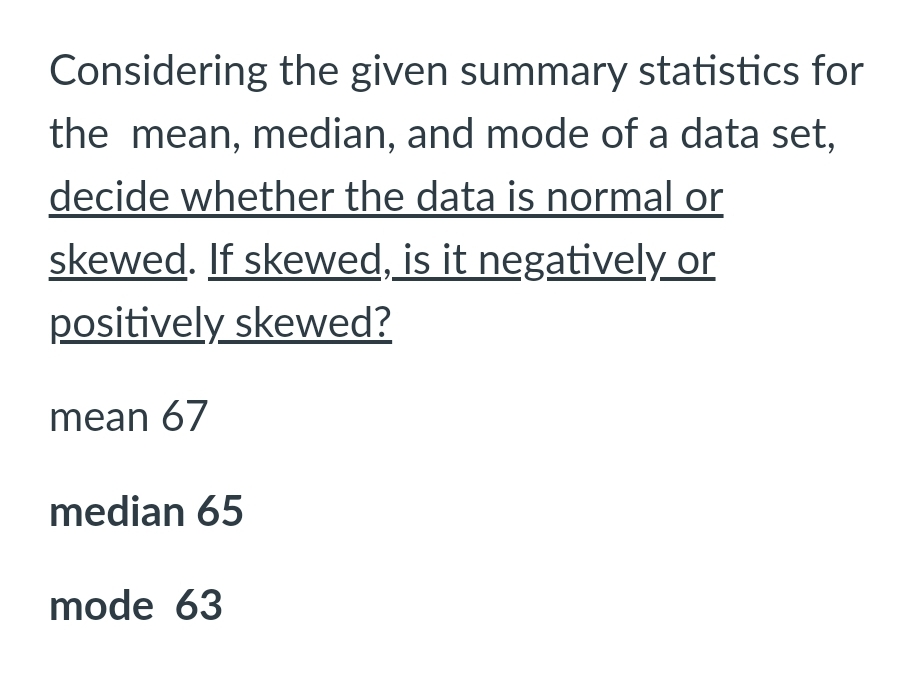Considering the given summary statistics for
the mean, median, and mode of a data set,
decide whether the data is normal or
skewed. If skewed, is it negatively or
positively skewed?
mean 67
median 65
mode 63
