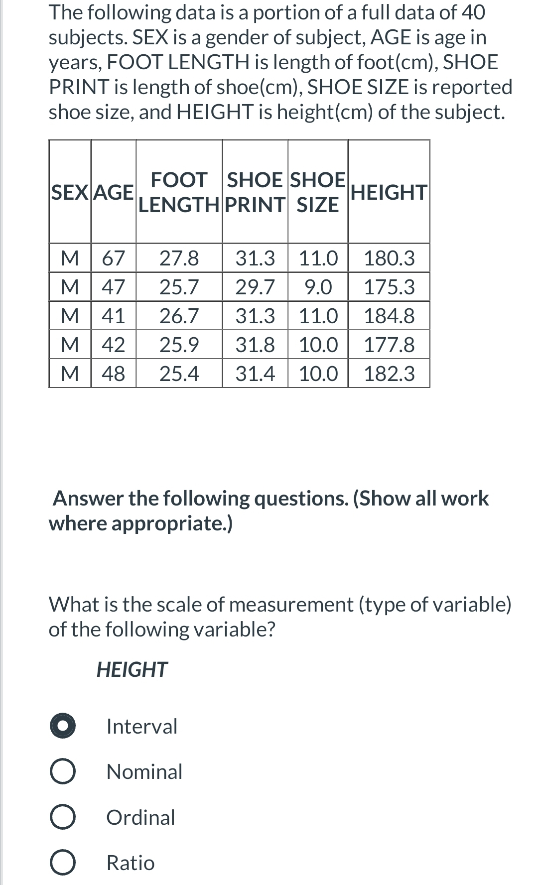 The following data is a portion of a full data of 40
subjects. SEX is a gender of subject, AGE is age in
years, FOOT LENGTH is length of foot(cm), SHOE
PRINT is length of shoe(cm), SHOE SIZE is reported
shoe size, and HEIGHT is height(cm) of the subject.
FOOT SHOE SHOE
LENGTH PRINT SIZE
SEX AGE
HEIGHT
31.3 11.0
М 67
М 47
М 41
М 42
27.8
180.3
25.7
29.7
9.0
175.3
31.3 11.0
31.8 10.0
31.4 10.0
26.7
184.8
25.9
177.8
М 48
25.4
182.3
Answer the following questions. (Show all work
where appropriate.)
What is the scale of measurement (type of variable)
of the following variable?
НEIGHT
O Interval
O Nominal
O Ordinal
O Ratio
