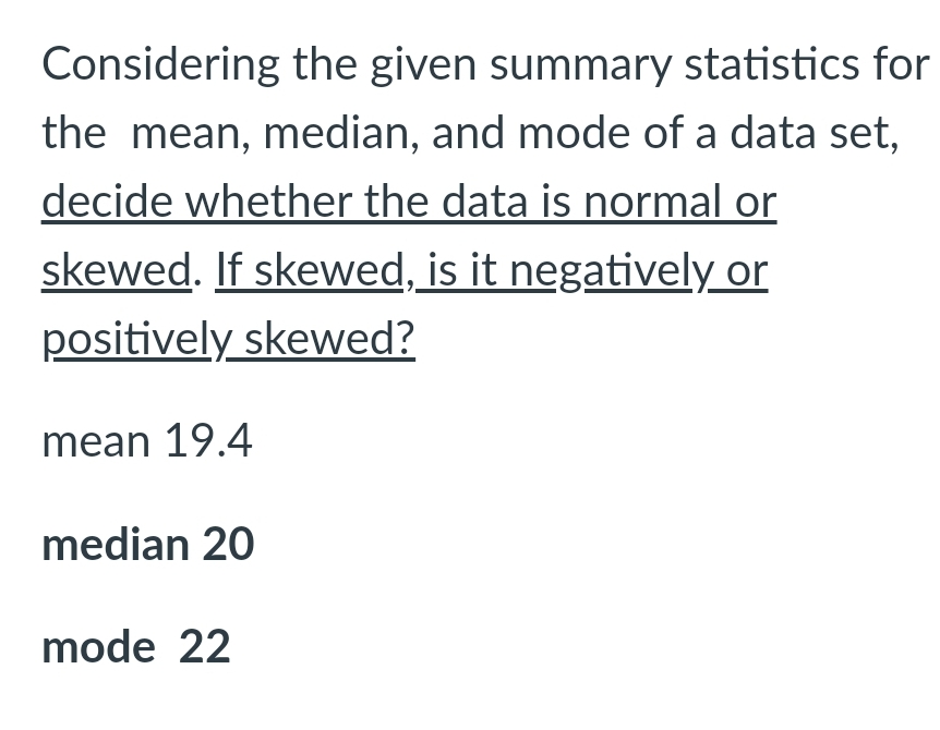 Considering the given summary statistics for
the mean, median, and mode of a data set,
decide whether the data is normal or
skewed. If skewed, is it negatively or
positively skewed?
mean 19.4
median 20
mode 22
