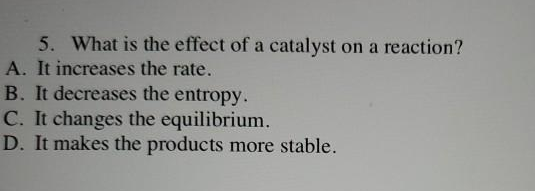 5. What is the effect of a catalyst on a reaction?
A. It increases the rate.
B. It decreases the entropy.
C. It changes the equilibrium.
D. It makes the products more stable.
