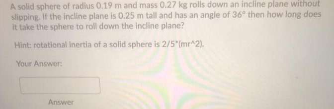 A solid sphere of radius 0.19 m and mass 0.27 kg rolls down an incline plane without
slipping. If the incline plane is 0.25 m tall and has an angle of 36° then how long does
it take the sphere to roll down the incline plane?
Hint: rotational inertia of a solid sphere is 2/5 (mr^2).
Your Answer:
Answer
