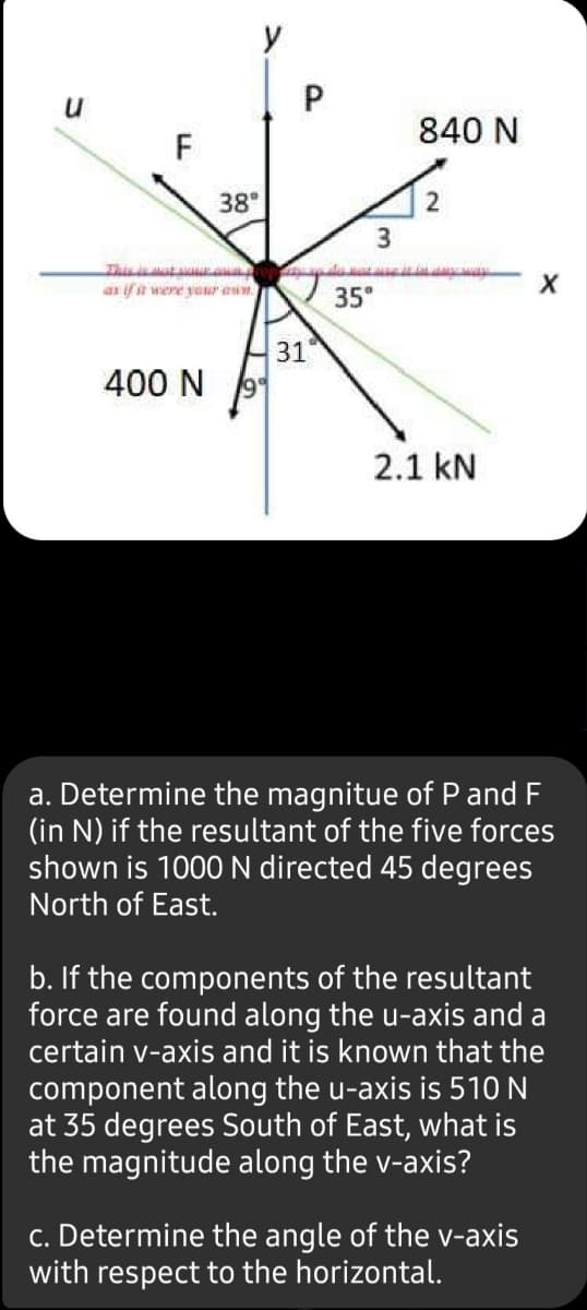 y
840 N
F
38°
2
Thisat
as if it were our aum
35°
31
400 N
2.1 kN
a. Determine the magnitue of P and F
(in N) if the resultant of the five forces
shown is 1000 N directed 45 degrees
North of East.
b. If the components of the resultant
force are found along the u-axis and a
certain v-axis and it is known that the
component along the u-axis is 510 N
at 35 degrees South of East, what is
the magnitude along the v-axis?
c. Determine the angle of the -axis
with respect to the horizontal.
