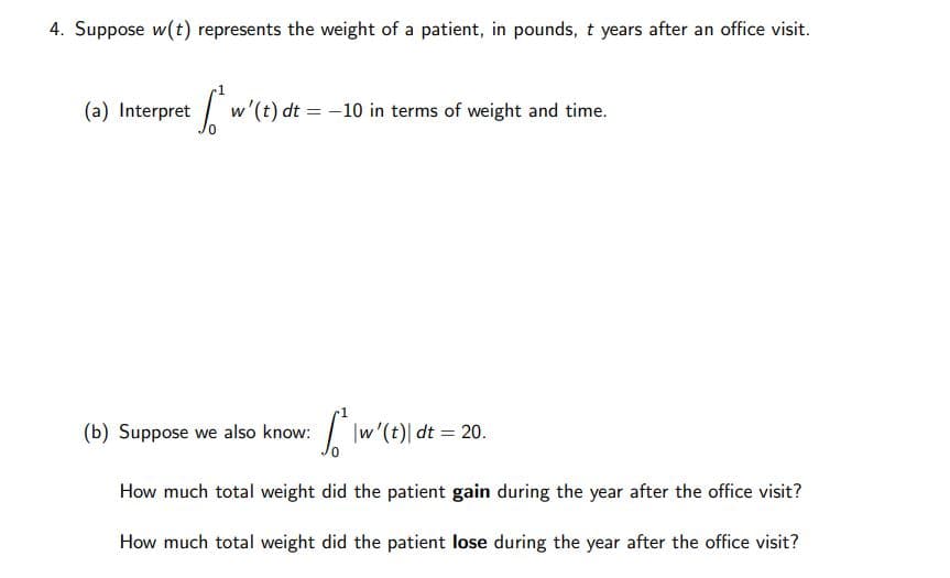 4. Suppose w(t) represents the weight of a patient, in pounds, t years after an office visit.
(a) Interpret
w'(t) dt = -10 in terms of weight and time.
(b) Suppose we also know:
|w'(t)| dt = 20.
How much total weight did the patient gain during the year after the office visit?
How much total weight did the patient lose during the year after the office visit?
