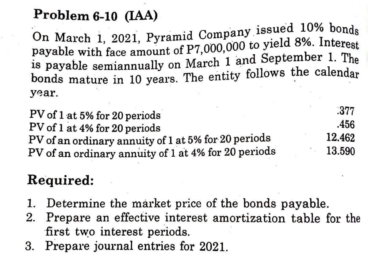 On March 1, 2021, Pyramid Company issued 10% bonds
payable with face amount of P7,000,000 to yield 8%. Interest
Problem 6-10 (IAA)
1s payable semiannually on March 1 and September 1. The
bonds mature in 10 years. The entity follows the calendar
уеar.
:377
PV of 1 at 5% for 20 periods
PV of 1 at 4% for 20 periods
PV of an ordinary annuity of 1 at 5% for 20 periods
PV of an ordinary annuity of 1 at 4% for 20 periods
.456
12.462
13.590
Required:
1. Determine the market price of the bonds payable.
2. Prepare an effective interest amortization table for the
first two interest periods.
3. Prepare journal entries for 2021.

