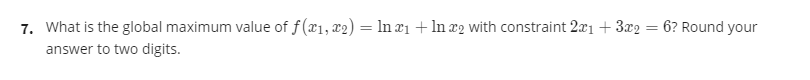 7. What is the global maximum value of f(x1, x2) = ln ¤1 + ln x2 with constraint 2x1 +3x2 = 6? Round your
answer to two digits.
