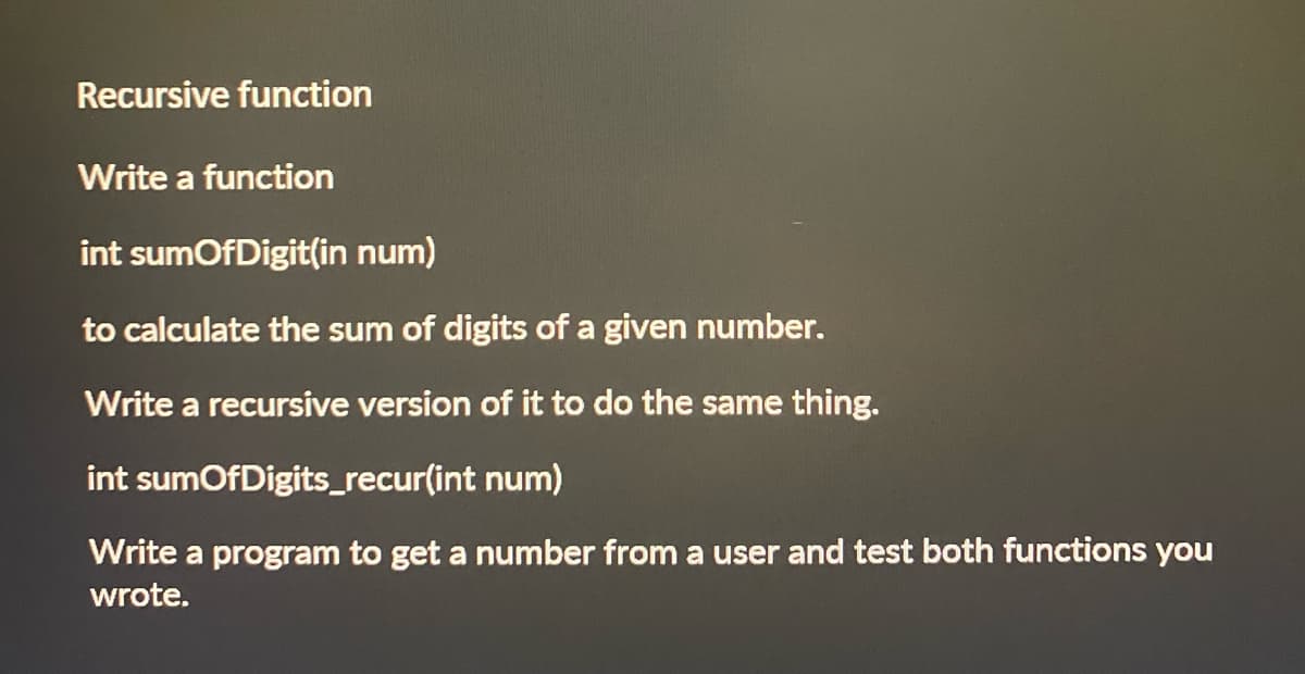Recursive function
Write a function
int sumOfDigit(in num)
to calculate the sum of digits of a given number.
Write a recursive version of it to do the same thing.
int sumOfDigits_recur(int
num)
Write a program to get a number from a user and test both functions you
wrote.
