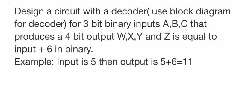 Design a circuit with a decoder( use block diagram
for decoder) for 3 bit binary inputs A,B,C that
produces a 4 bit output W,X,Y and Z is equal to
input + 6 in binary.
Example: Input is 5 then output is 5+6=11