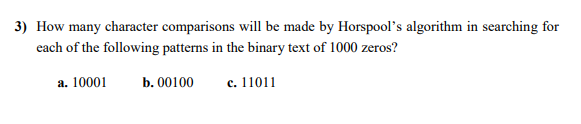 3) How many character comparisons will be made by Horspool's algorithm in searching for
each of the following patterns in the binary text of 1000 zeros?
а. 10001
b. 00100
c. 11011
