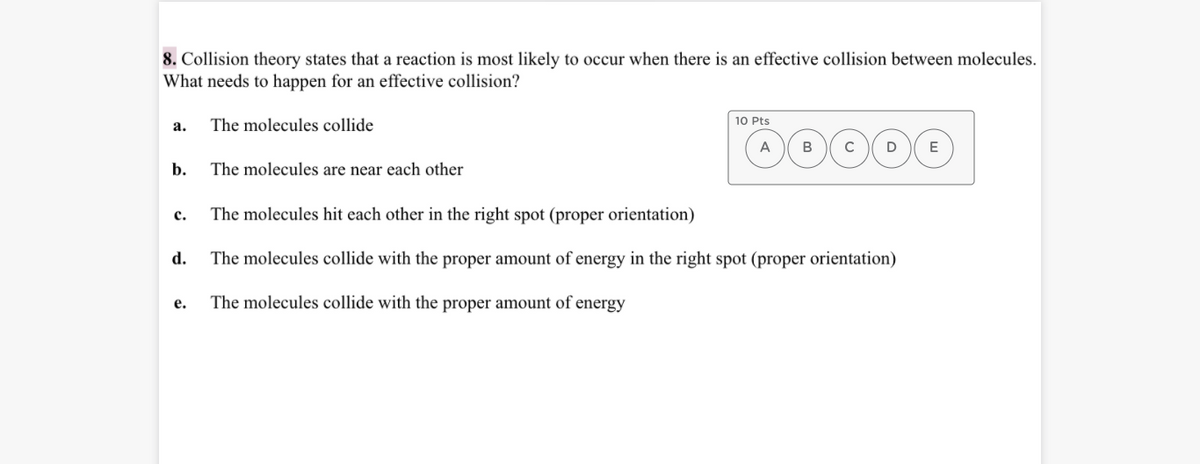 8. Collision theory states that a reaction is most likely to occur when there is an effective collision between molecules.
What needs to happen for an effective collision?
а.
The molecules collide
10 Pts
A
B
C
D
E
b.
The molecules are near each other
с.
The molecules hit each other in the right spot (proper orientation)
d.
The molecules collide with the proper amount of energy in the right spot (proper orientation)
е.
The molecules collide with the proper amount of energy
