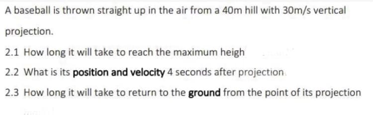 A baseball is thrown straight up in the air from a 40m hill with 30m/s vertical
projection.
2.1 How long it will take to reach the maximum heigh
2.2 What is its position and velocity 4 seconds after projection.
2.3 How long it will take to return to the ground from the point of its projection
