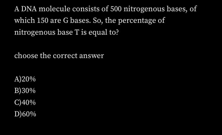 A DNA molecule consists of 500 nitrogenous bases, of
which 150 are G bases. So, the percentage of
nitrogenous base T is equal to?
choose the correct answer
A)20%
B)30%
C)40%
D)60%
