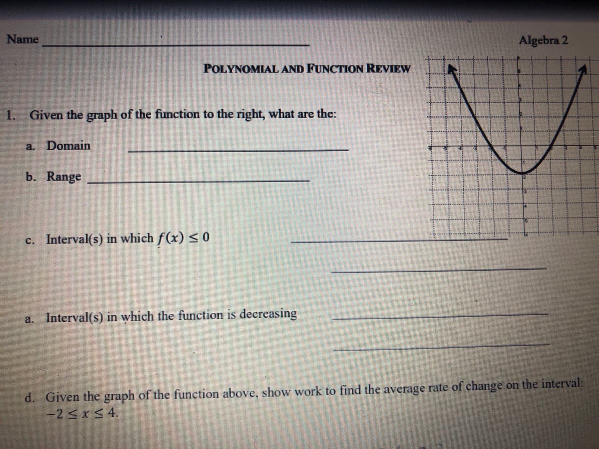 Name
Algebra 2
POLYNOMIAL AND FUNCTION REVIEW
1.
Given the graph of the function to the right, what are the:
a. Domain
b. Range
c. Interval(s) in which f(x) <0
a. Interval(s) in which the function is decreasing
d. Given the graph of the function above, show work to find the average rate of change on the interval:
-2<xS 4.
