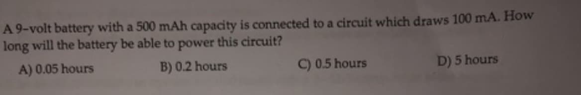 A 9-volt battery with a 500 mAh capacity is connected to a circuit which draws 100 mA. How
long will the battery be able to power this circuit?
A) 0.05 hours
B) 0.2 hours
C) 0.5 hours
D) 5 hours
