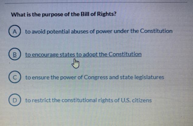 What is the purpose of the Bill of Rights?
to avoid potential abuses of power under the Constitution
B
to encourage states to adopt the Constitution
to ensure the power of Congress and state legislatures
to restrict the constitutional rights of U.S. citizens
