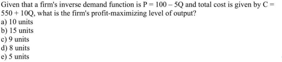 Given that a firm's inverse demand function is P = 100 – 5Q and total cost is given by C =
550 + 10Q, what is the firm's profit-maximizing level of output?
a) 10 units
b) 15 units
c) 9 units
d) 8 units
e) 5 units
