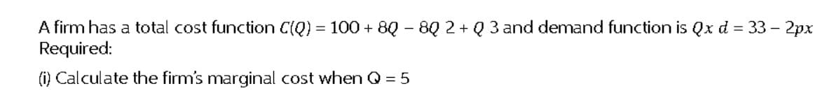 A firm has a total cost function C(Q) = 100 + 8Q – 8Q 2 + Q 3 and demand function is Qx d = 33 – 2px
Required:
(i) Calculate the firm's marginal cost when Q = 5
