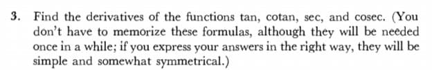3. Find the derivatives of the functions tan, cotan, sec, and cosec. (You
don't have to memorize these formulas, although they will be needed
once in a while; if you express your answers in the right way, they will be
simple and somewhat symmetrical.)
