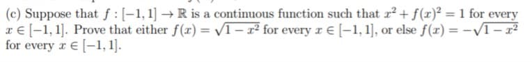 (c) Suppose that f : [-1,1] → R is a continuous function such that x2 + f(x)² = 1 for every
x € [-1, 1]. Prove that either f(x) = /1 – x² for every r E [-1, 1], or else f(x) = -/1- x²
for every r E [-1, 1].

