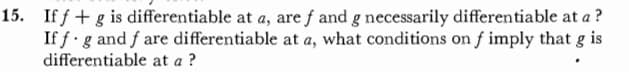 15. If f+ g is differentiable at a, are f and g necessarily differentiable at a ?
If f g and f are differentiable at a, what conditions on f imply that g is
differentiable at a ?
