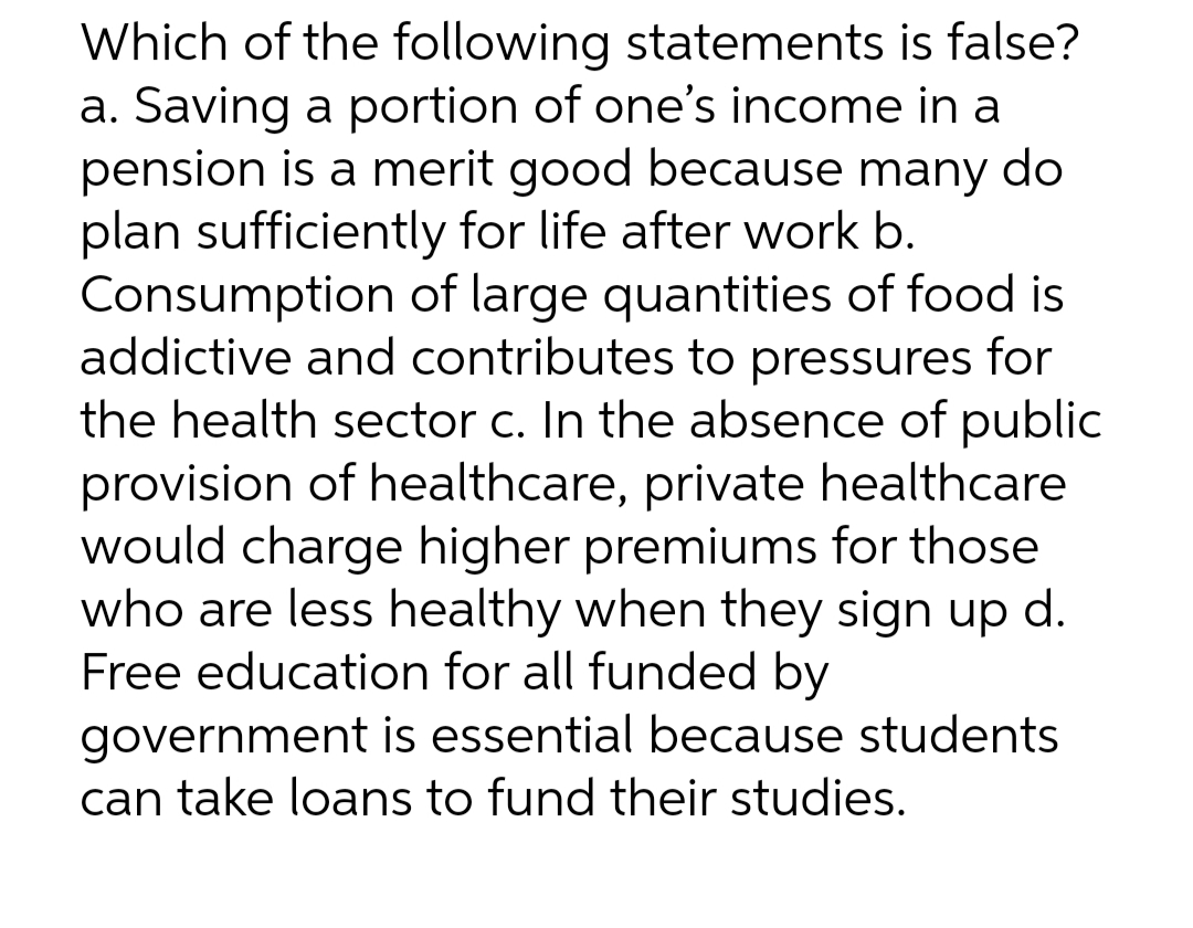 Which of the following statements is false?
a. Saving a portion of one's income in a
pension is a merit good because many do
plan sufficiently for life after work b.
Consumption of large quantities of food is
addictive and contributes to pressures for
the health sector c. In the absence of public
provision of healthcare, private healthcare
would charge higher premiums for those
who are less healthy when they sign up d.
Free education for all funded by
government is essential because students
can take loans to fund their studies.