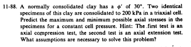 11-88. A normally consolidated clay has a p' of 30°. Two identical
specimens of this clay are consolidated to 200 kPa in a triaxial cell.
Predict the maximum and minimum possible axial stresses in the
specimens for a constant cell pressure. Hint: The .first test is an
axial compression test, the second test is an axial extension test.
What assumptions are necessary to solve this problem?
