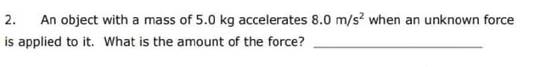 2.
An object with a mass of 5.0 kg accelerates 8.0 m/s? when an unknown force
is applied to it. What is the amount of the force?
