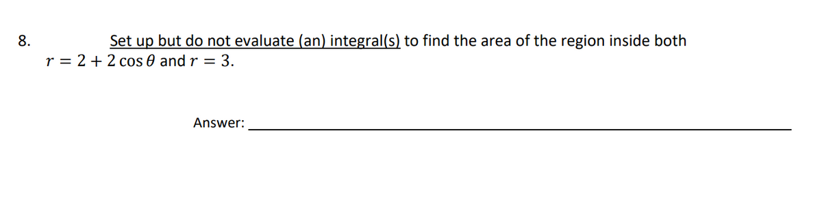 8.
Set up but do not evaluate (an) integral(s) to find the area of the region inside both
r = 2 + 2 cos 0 and r = 3.
Answer:
