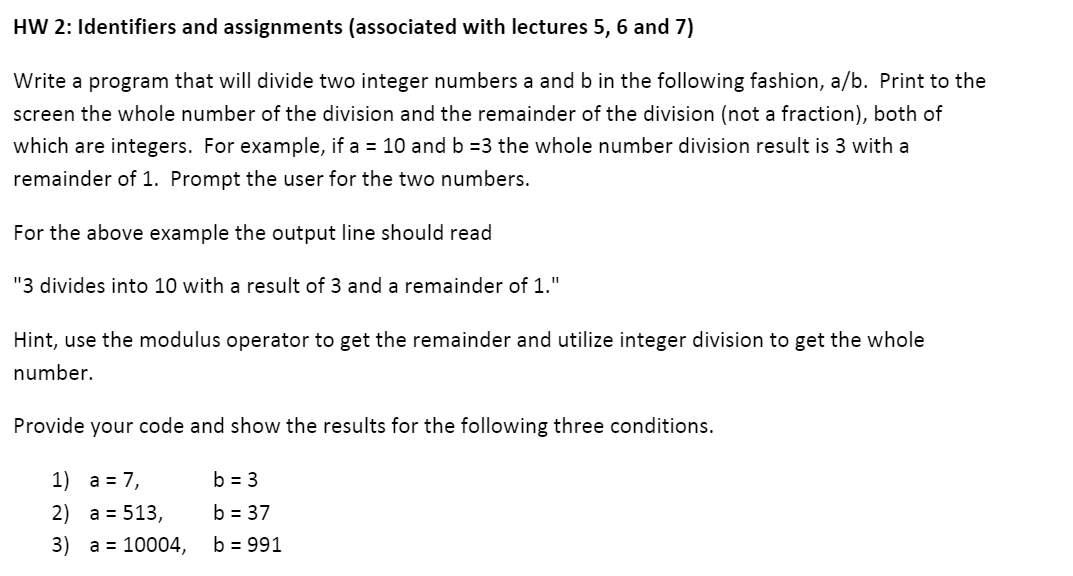 HW 2: Identifiers and assignments (associated with lectures 5, 6 and 7)
Write a program that will divide two integer numbers a and b in the following fashion, a/b. Print to the
screen the whole number of the division and the remainder of the division (not a fraction), both of
which are integers. For example, if a = 10 and b =3 the whole number division result is 3 with a
remainder of 1. Prompt the user for the two numbers.
For the above example the output line should read
"3 divides into 10 with a result of 3 and a remainder of 1."
Hint, use the modulus operator to get the remainder and utilize integer division to get the whole
number.
Provide your code and show the results for the following three conditions.
1) a = 7,
b = 3
2) a = 513,
b = 37
3) a = 10004,
b = 991
