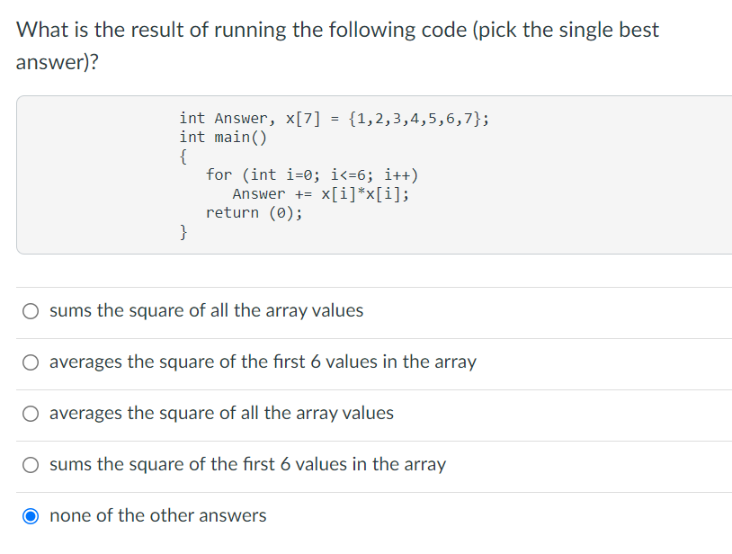 What is the result of running the following code (pick the single best
answer)?
int Answer, x[7] = {1,2,3,4,5,6,7};
int main()
{
for (int i=0; i<=6; i++)
Answer += x[i]*x[i];
return (0);
}
sums the square of all the array values
O averages the square of the first 6 values in the array
O averages the square of all the array values
sums the square of the first 6 values in the array
none of the other answers
