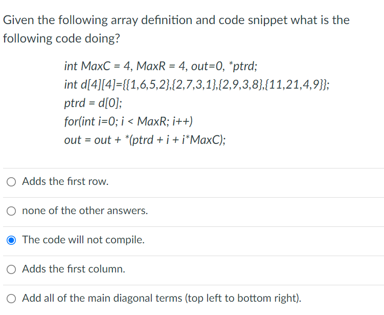 Given the following array definition and code snippet what is the
following code doing?
int MaxC = 4, MaxR = 4, out=0, *ptrd;
int d[4][4]={{1,6,5,2),{2,7,3,1},{2,9,3,8},{11,21,4,9}};
ptrd = d[O];
for(int i=0; i < MaxR; i++)
out = out + *(ptrd + i + i*MaxC);
O Adds the first row.
O none of the other answers.
The code will not compile.
O Adds the fırst column.
O Add all of the main diagonal terms (top left to bottom right).
