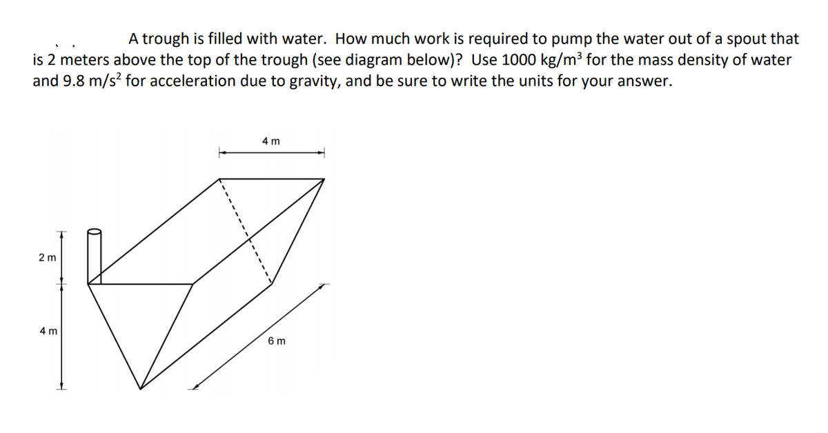 A trough is filled with water. How much work is required to pump the water out of a spout that
is 2 meters above the top of the trough (see diagram below)? Use 1000 kg/m³ for the mass density of water
and 9.8 m/s? for acceleration due to gravity, and be sure to write the units for your answer.
4 m
2 m
4 m
6 m
