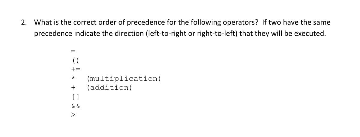 2. What is the correct order of precedence for the following operators? If two have the same
precedence indicate the direction (left-to-right or right-to-left) that they will be executed.
()
+=
(multiplication)
(addition)
[]
& &
>

