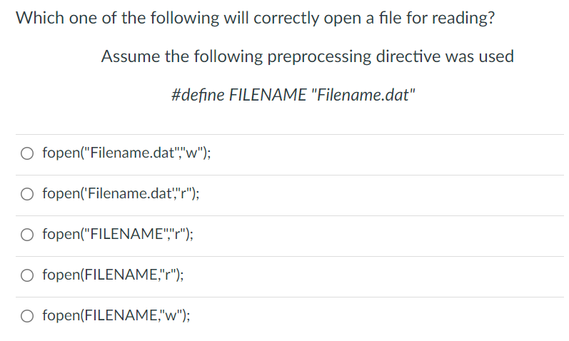 Which one of the following will correctly open a file for reading?
Assume the following preprocessing directive was used
#define FILENAME "Filename.dat"
O fopen("Filename.dat","w");
O fopen('Filename.dat',"r");
O fopen("FILENAME","r");
O fopen(FILENAME,"r");
O fopen(FILENAME,"w");
