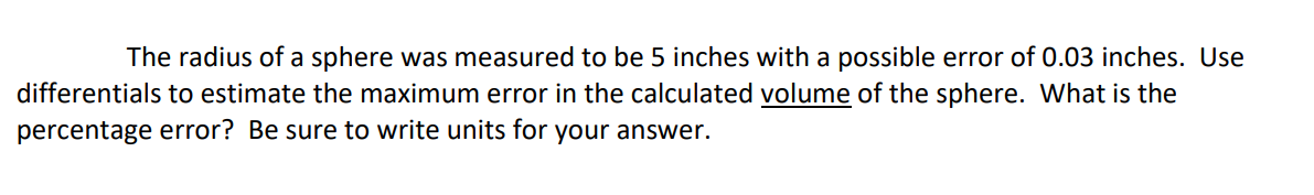 The radius of a sphere was measured to be 5 inches with a possible error of 0.03 inches. Use
differentials to estimate the maximum error in the calculated volume of the sphere. What is the
percentage error? Be sure to write units for your answer.
