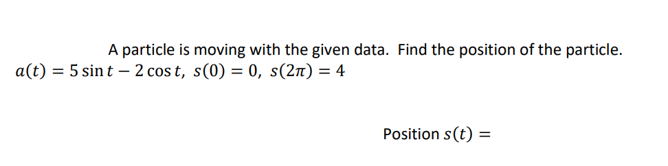A particle is moving with the given data. Find the position of the particle.
a(t) = 5 sin t – 2 cos t, s(0) = 0, s(2n) = 4
Position s(t)
