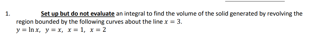 1.
Set up but do not evaluate an integral to find the volume of the solid generated by revolving the
region bounded by the following curves about the line x = 3.
y = In x, y = x, x = 1, x = 2
