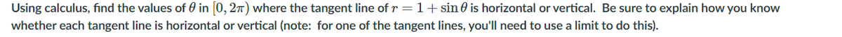 Using calculus, find the values of 0 in 0, 27) where the tangent line of r = 1+ sin 0 is horizontal or vertical. Be sure to explain how you know
whether each tangent line is horizontal or vertical (note: for one of the tangent lines, you'll need to use a limit to do this).
