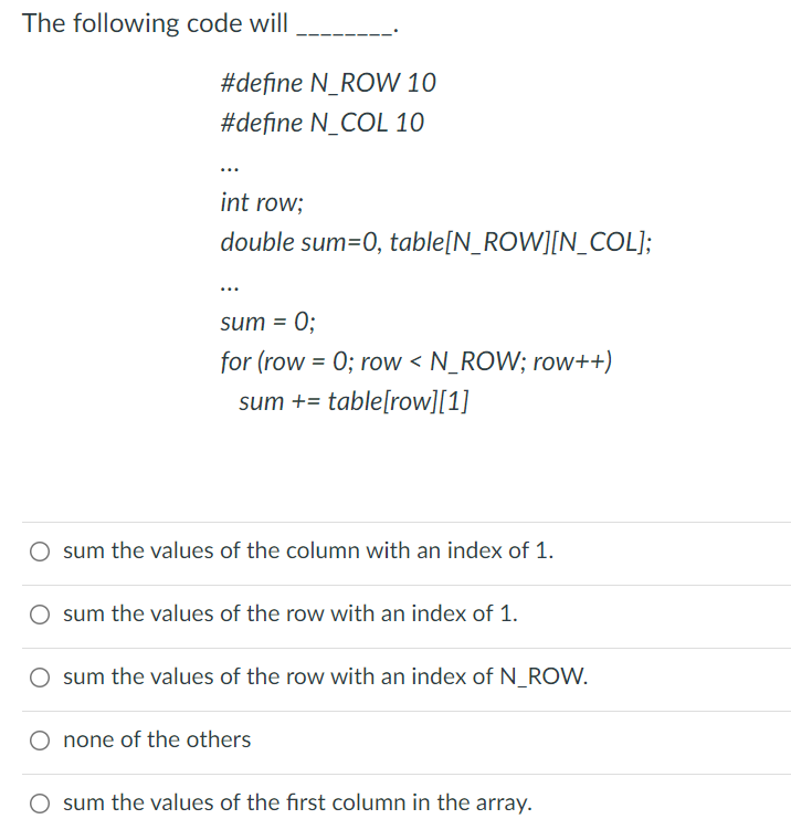 The following code will
#define N_ROW 10
#define N_COL 10
int row;
double sum=0, table[N_ROW][N_COL];
sum = 0;
for (row = 0; row < N_ROW; row++)
sum += table[row][1]
sum the values of the column with an index of 1.
sum the values of the row with an index of 1.
sum the values of the row with an index of N_ROW.
none of the others
sum the values of the first column in the array.
